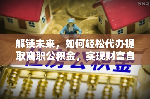 利津解锁未来，如何轻松代办提取离职公积金，实现财富自由的第一步