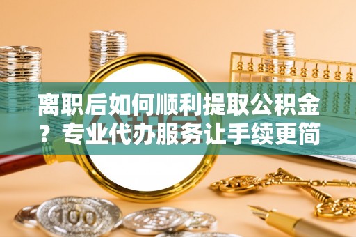 利津离职后如何顺利提取公积金？专业代办服务让手续更简单