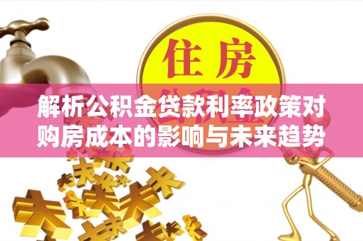 利津解析公积金贷款利率政策对购房成本的影响与未来趋势
